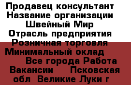 Продавец-консультант › Название организации ­ Швейный Мир › Отрасль предприятия ­ Розничная торговля › Минимальный оклад ­ 30 000 - Все города Работа » Вакансии   . Псковская обл.,Великие Луки г.